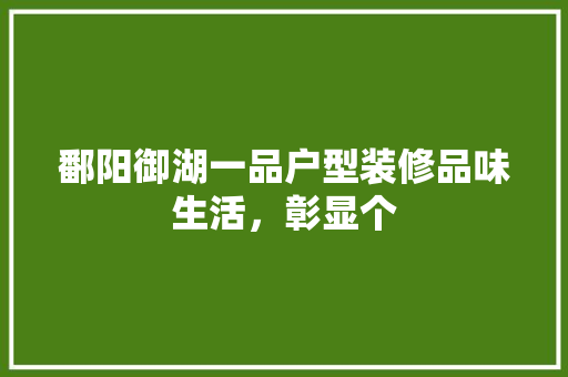 鄱阳御湖一品户型装修品味生活，彰显个