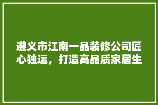 遵义市江南一品装修公司匠心独运，打造高品质家居生活